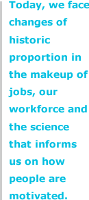 Today, we face changes of historic proportion in the makeup of jobs, our workforce and the science that informs us on how people are motivated.