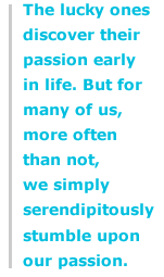 The lucky ones discover their passion early in life. But for many of us, more often than not, we simply serendipitously stumble upon our passion.
