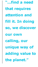 "...find a need that requires attention and fill it. In doing so, we discover our own calling, our unique way of adding value to the planet."